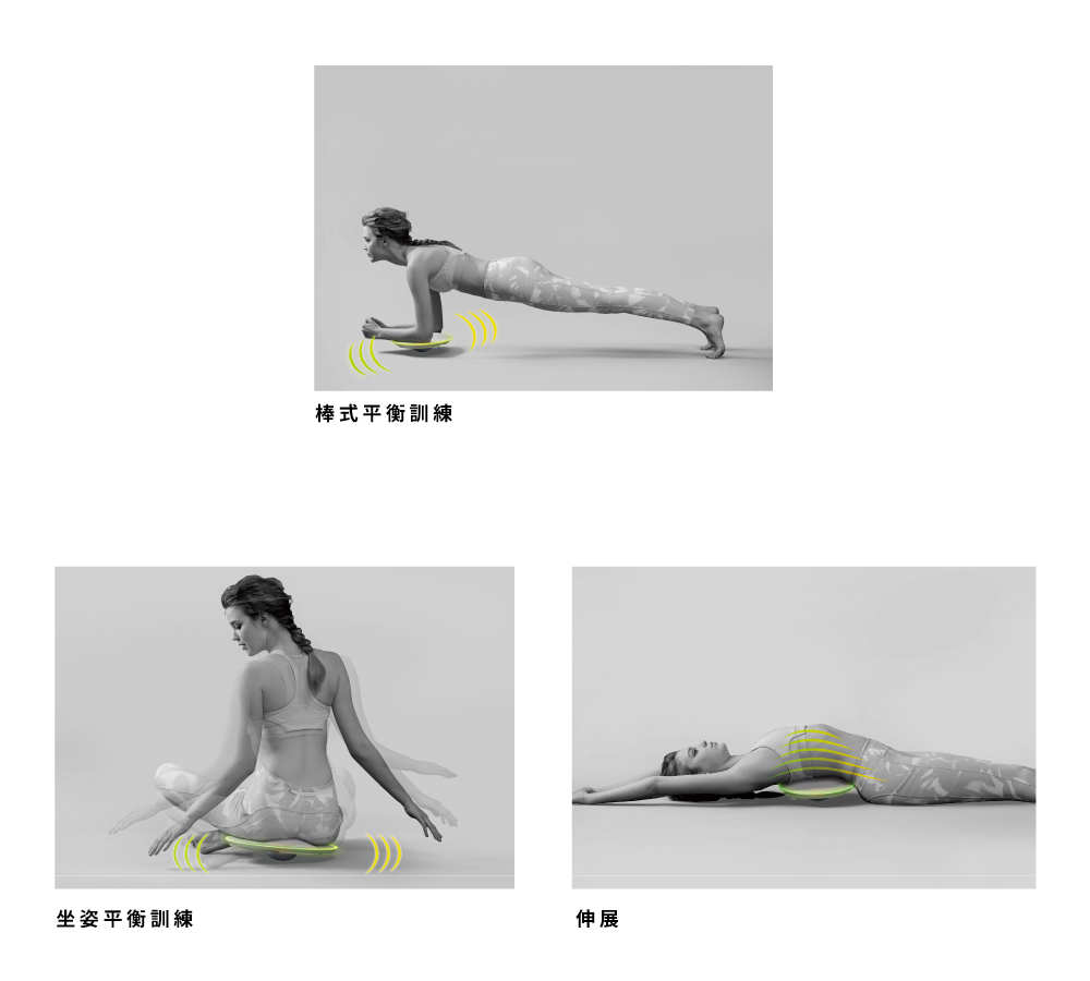 【棒式平衡訓練】
將手肘垂直於平衡板上支撐，保持背部平直、維持平衡，鍛鍊手、腹與腿部的肌肉。
【坐姿平衡訓練】
將臀部坐於平衡板上，維持平衡
【伸展】
將平衡板至於腰部下方，伸展背