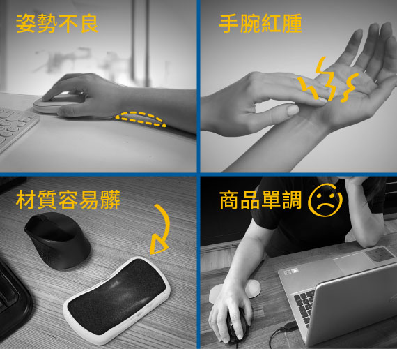 【你的手，痠痛嗎?】
困擾1-長時間使用滑鼠，手部姿勢不良?｜
困擾2-手腕和桌面過度磨擦，會紅腫不舒服｜
困擾3-布面或PU材質，用久了容易髒｜
困擾4-單調乏味手腕墊，影響到工作心情